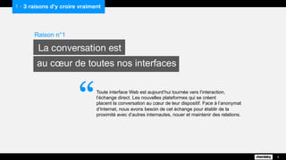 1 - 3 raisons d’y croire vraiment
Toute interface Web est aujourd’hui tournée vers l’interaction,
l’échange direct. Les nouvelles plateformes qui se créent
placent la conversation au cœur de leur dispositif. Face à l’anonymat
d’Internet, nous avons besoin de cet échange pour établir de la
proximité avec d’autres internautes, nouer et maintenir des relations.
Raison n°1
La conversation est
au cœur de toutes nos interfaces
6
“
 