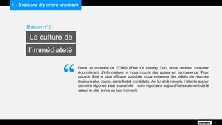 Dans un contexte de FOMO (Fear Of Missing Out), nous voulons consulter
énormément d’informations et nous nourrir des autres en permanence. Pour
pouvoir être le plus efficace possible, nous exigeons des délais de réponse
toujours plus courts, dans l’idéal immédiats. Au fur et à mesure, l’attente autour
de notre réponse s’est exacerbée : notre réponse a aujourd’hui seulement de la
valeur si elle arrive au bon moment.
1 - 3 raisons d’y croire vraiment
Raison n°2
La culture de
l’immédiateté
8
“
 