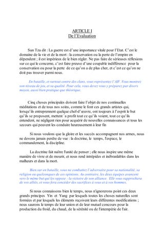 ARTICLE I
                                 De l’Evaluation


      Sun Tzu dit : La guerre est d’une importance vitale pour l’Etat. C’est le
domaine de la vie et de la mort : la conservation ou la perte de l’empire en
dépendent ; il est impérieux de le bien régler. Ne pas faire de sérieuses réflexions
sur ce qui le concerne, c’est faire preuve d’une coupable indifférence pour la
conservation ou pour la perte de ce qu’on a de plus cher, et c’est ce qu’on ne
doit pas trouver parmi nous.

      En bataille, et surtout contre des clans, vous représentez l’AIF. Vous montrez
son niveau de jeu, et sa qualité. Pour cela, vous devez vous y préparez par divers
moyen, aussi bien pratique que théorique.


      Cinq choses principales doivent faire l’objet de nos continuelles
méditations et de tous nos soins, comme le font ces grands artistes qui,
lorsqu’ils entreprennent quelque chef-d’œuvre, ont toujours à l’esprit le but
qu’ils se proposent, mettent `a profit tout ce qu’ils voient, tout ce qu’ils
entendent, ne négligent rien pour acquérir de nouvelles connaissances et tous les
secours qui peuvent les conduire heureusement à leur fin

      Si nous voulons que la gloire et les succès accompagnent nos armes, nous
ne devons jamais perdre de vue : la doctrine, le temps, l'espace, le
commandement, la discipline.

      La doctrine fait naître l'unité de penser ; elle nous inspire une même
manière de vivre et de mourir, et nous rend intrépides et inébranlables dans les
malheurs et dans la mort.

        Bien sur en bataille, vous ne combattez l’adversaire pour sa nationalité, sa
religion ou quelconques de ces opinions. Au contraire, les deux équipes avancent
vers le même but qui les oppose : la victoire de son alliance. Elle vous rapprochera
de vos alliés, et vous fera concéder des sacrifices à vous et à vos hommes.

      Si nous connaissons bien le temps, nous n'ignorerons point ces deux
grands principes Yin et Yang par lesquels toutes les choses naturelles sont
formées et par lesquels les éléments reçoivent leurs différentes modifications ;
nous saurons le temps de leur union et de leur mutuel concours pour la
production du froid, du chaud, de la sérénité ou de l'intempérie de l'air.
 