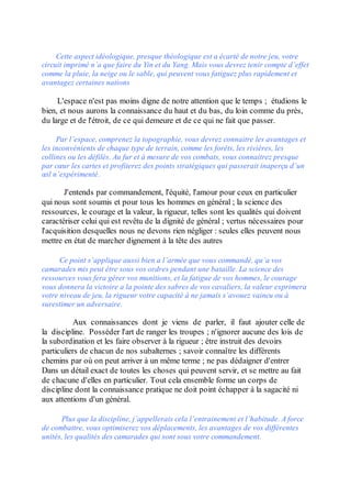 Cette aspect idéologique, presque théologique est a écarté de notre jeu, votre
circuit imprimé n’a que faire du Yin et du Yang. Mais vous devrez tenir compte d’effet
comme la pluie, la neige ou le sable, qui peuvent vous fatiguez plus rapidement et
avantagez certaines nations

     L'espace n'est pas moins digne de notre attention que le temps ; étudions le
bien, et nous aurons la connaissance du haut et du bas, du loin comme du près,
du large et de l'étroit, de ce qui demeure et de ce qui ne fait que passer.

     Par l’espace, comprenez la topographie, vous devrez connaitre les avantages et
les inconvénients de chaque type de terrain, comme les forêts, les rivières, les
collines ou les défilés. Au fur et à mesure de vos combats, vous connaitrez presque
par cœur les cartes et profiterez des points stratégiques qui passerait inaperçu d’un
œil n’expérimenté.

       J'entends par commandement, l'équité, l'amour pour ceux en particulier
qui nous sont soumis et pour tous les hommes en général ; la science des
ressources, le courage et la valeur, la rigueur, telles sont les qualités qui doivent
caractériser celui qui est revêtu de la dignité de général ; vertus nécessaires pour
l'acquisition desquelles nous ne devons rien négliger : seules elles peuvent nous
mettre en état de marcher dignement à la tête des autres

      Ce point s’applique aussi bien a l’armée que vous commandé, qu’a vos
camarades mis peut être sous vos ordres pendant une bataille. La science des
ressources vous fera gérer vos munitions, et la fatigue de vos hommes, le courage
vous donnera la victoire a la pointe des sabres de vos cavaliers, la valeur exprimera
votre niveau de jeu, la rigueur votre capacité à ne jamais s’avouez vaincu ou à
surestimer un adversaire.

           Aux connaissances dont je viens de parler, il faut ajouter celle de
la discipline. Posséder l'art de ranger les troupes ; n'ignorer aucune des lois de
la subordination et les faire observer à la rigueur ; être instruit des devoirs
particuliers de chacun de nos subalternes ; savoir connaître les différents
chemins par où on peut arriver à un même terme ; ne pas dédaigner d'entrer
Dans un détail exact de toutes les choses qui peuvent servir, et se mettre au fait
de chacune d'elles en particulier. Tout cela ensemble forme un corps de
discipline dont la connaissance pratique ne doit point échapper à la sagacité ni
aux attentions d'un général.

      Plus que la discipline, j’appellerais cela l’entrainement et l’habitude. A force
de combattre, vous optimiserez vos déplacements, les avantages de vos différentes
unités, les qualités des camarades qui sont sous votre commandement.
 