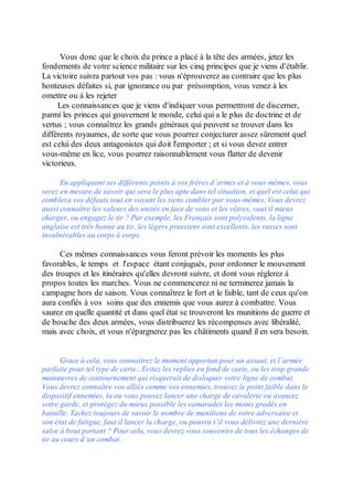 Vous donc que le choix du prince a placé à la tête des armées, jetez les
fondements de votre science militaire sur les cinq principes que je viens d'établir.
La victoire suivra partout vos pas : vous n'éprouverez au contraire que les plus
honteuses défaites si, par ignorance ou par présomption, vous venez à les
omettre ou à les rejeter
     Les connaissances que je viens d'indiquer vous permettront de discerner,
parmi les princes qui gouvernent le monde, celui qui a le plus de doctrine et de
vertus ; vous connaîtrez les grands généraux qui peuvent se trouver dans les
différents royaumes, de sorte que vous pourrez conjecturer assez sûrement quel
est celui des deux antagonistes qui doit l'emporter ; et si vous devez entrer
vous-même en lice, vous pourrez raisonnablement vous flatter de devenir
victorieux.

      En appliquant ses différents points à vos frères d’armes et à vous-mêmes, vous
serez en mesure de savoir qui sera le plus apte dans tel situation, et quel est celui qui
comblera vos défauts tout en voyant les siens combler par vous-mêmes. Vous devrez
aussi connaître les valeurs des unités en face de vous et les vôtres, vaut il mieux
charger, ou engagez le tir ? Par exemple, les Français sont polyvalents, la ligne
anglaise est très bonne au tir, les légers prussiens sont excellents, les russes sont
invulnérables au corps à corps.

      Ces mêmes connaissances vous feront prévoir les moments les plus
favorables, le temps et l'espace étant conjugués, pour ordonner le mouvement
des troupes et les itinéraires qu'elles devront suivre, et dont vous réglerez à
propos toutes les marches. Vous ne commencerez ni ne terminerez jamais la
campagne hors de saison. Vous connaîtrez le fort et le faible, tant de ceux qu'on
aura confiés à vos soins que des ennemis que vous aurez à combattre. Vous
saurez en quelle quantité et dans quel état se trouveront les munitions de guerre et
de bouche des deux armées, vous distribuerez les récompenses avec libéralité,
mais avec choix, et vous n'épargnerez pas les châtiments quand il en sera besoin.


      Grace à cela, vous connaitrez le moment opportun pour un assaut, et l’armée
parfaite pour tel type de carte.. Evitez les replies en fond de carte, ou les trop grande
manœuvres de contournement qui risquerait de disloquer votre ligne de combat.
Vous devrez connaître vos alliés comme vos ennemies, trouvez le point faible dans le
dispositif ennemies, la ou vous pouvez lancer une charge de cavalerie ou avancez
votre garde, et protégez du mieux possible les camarades les moins gradés en
bataille. Tachez toujours de savoir le nombre de munitions de votre adversaire et
son état de fatigue, faut il lancer la charge, ou pourra t’il vous délivrez une dernière
salve à bout portant ? Pour cela, vous devrez vous souvenirs de tous les échanges de
tir au cours d’un combat.
 