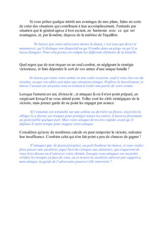 Si vous prêtez quelque intérêt aux avantages de mes plans, faites en sorte
de créer des situations qui contribuent à leur accomplissement. J'entends par
situation que le général agisse à bon escient, en harmonie avec ce qui est
avantageux, et, par là-même, dispose de la maîtrise de l'équilibre.

           Ne laissez pas votre adversaire menez la danse, c’est vous qui devez le
manœuvrez, qu’il disloque son dispositif ou qu’il tombe dans un piège ou qu’il se
laisse flanquer. Pour cela prenez en compte les différents éléments de la bataille.


Quel regret que de tout risquer en un seul combat, en négligeant la stratégie
victorieuse, et faire dépendre le sort de vos armes d'une unique bataille !

       Ne lancez pas toute votre armée en une seule occasion, sauf si vous êtes sur du
résultat, ou que vos alliés soit dans une situation critique. Préférez le harcèlement, et
lancez l’assaut sur un point, tout en évitant d’isoler une partie de votre armée.

Lorsque l'ennemi est uni, divisez-le ; et attaquez là où il n'est point préparé, en
surgissant lorsqu'il ne vous attend point. Telles sont les clefs stratégiques de la
victoire, mais prenez garde de ne point les engager par avance.

       Si l’ennemie est retranché sur une colline ou derrière un fleuve, encerclez le,
obligez le a divisez ses troupes pour protéger toutes les entrés, il laissera forcement
un point faible quelque part. Mais votre attaque devra être rapide, avant qu’il
déplace d’autre troupe pour stoppez votre attaque.

Considérez qu'avec de nombreux calculs on peut remporter la victoire, redoutez
leur insuffisance. Combien celui qui n'en fait point a peu de chances de gagner !

        N’attaquez pas de façon précipitez, au petit bonheur la chance, si vous voulez
faire passer une cavalerie, jugez bien des troupes aux alentours, qui risqueront de
vous tirez dessus ou d’entravez votre chemin. Lorsque vous attaquez sur un point,
vérifiez les troupes en face de vous, ou se trouve la cavalerie adverse par rapport a
mon attaque, la garde de l’adversaire pourra t’elle intervenir ?
 