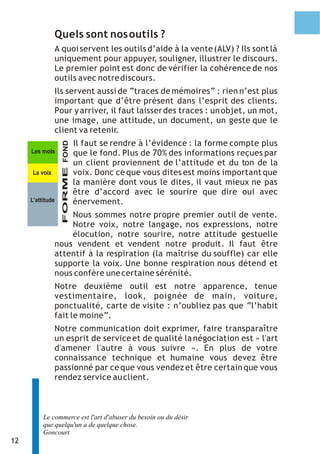 Quels sont nos outils ?
                  A quoi servent les outils d’aide à la vente (ALV) ? Ils sont là
                  uniquement pour appuyer, souligner, illustrer le discours.
                  Le premier point est donc de vérifier la cohérence de nos
                  outils avec notre discours.
                  Ils servent aussi de “traces de mémoires” : rien n’est plus
                  important que d’être présent dans l’esprit des clients.
                  Pour y arriver, il faut laisser des traces : un objet, un mot,
                  une image, une attitude, un document, un geste que le
                  client va retenir.
                                 Il faut se rendre à l’évidence : la forme compte plus
                    FORME FOND




     Les mots                    que le fond. Plus de 70% des informations reçues par
                                 un client proviennent de l’attitude et du ton de la
     La voix                     voix. Donc ce que vous dites est moins important que
                                 la manière dont vous le dites, il vaut mieux ne pas
                                 être d’accord avec le sourire que dire oui avec
     L’attitude                  énervement.
                      Nous sommes notre propre premier outil de vente.
                      Notre voix, notre langage, nos expressions, notre
                      élocution, notre sourire, notre attitude gestuelle
                  nous vendent et vendent notre produit. Il faut être
                  attentif à la respiration (la maîtrise du souffle) car elle
                  supporte la voix. Une bonne respiration nous détend et
                  nous confère une certaine sérénité.
                  Notre deuxième outil est notre apparence, tenue
                  vestimentaire, look, poignée de main, voiture,
                  ponctualité, carte de visite : n’oubliez pas que “l’habit
                  fait le moine”.
                  Notre communication doit exprimer, faire transparaître
                  un esprit de service et de qualité la négociation est « l'art
                  d'amener l'autre à vous suivre ». En plus de votre
                  connaissance technique et humaine vous devez être
                  passionné par ce que vous vendez et être certain que vous
                  rendez service au client.



          Le commerce est l'art d'abuser du besoin ou du désir
          que quelqu'un a de quelque chose.
          Goncourt
12
 