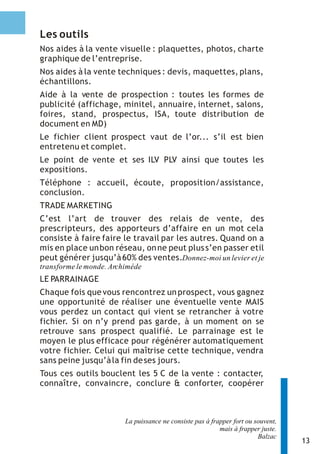 Les outils
Nos aides à la vente visuelle : plaquettes, photos, charte
graphique de l’entreprise.
Nos aides à la vente techniques : devis, maquettes, plans,
échantillons.
Aide à la vente de prospection : toutes les formes de
publicité (affichage, minitel, annuaire, internet, salons,
foires, stand, prospectus, ISA, toute distribution de
document en MD)
Le fichier client prospect vaut de l’or... s’il est bien
entretenu et complet.
Le point de vente et ses ILV PLV ainsi que toutes les
expositions.
Téléphone : accueil, écoute, proposition/assistance,
conclusion.
TRADE MARKETING
C’est l’art de trouver des relais de vente, des
prescripteurs, des apporteurs d’affaire en un mot cela
consiste à faire faire le travail par les autres. Quand on a
mis en place un bon réseau, on ne peut plus s’en passer etil
peut générer jusqu’à 60% des ventes.Donnez-moi un levier et je
transforme le monde. Archiméde
LE PARRAINAGE
Chaque fois que vous rencontrez un prospect, vous gagnez
une opportunité de réaliser une éventuelle vente MAIS
vous perdez un contact qui vient se retrancher à votre
fichier. Si on n’y prend pas garde, à un moment on se
retrouve sans prospect qualifié. Le parrainage est le
moyen le plus efficace pour régénérer automatiquement
votre fichier. Celui qui maîtrise cette technique, vendra
sans peine jusqu’à la fin de ses jours.
Tous ces outils bouclent les 5 C de la vente : contacter,
connaître, convaincre, conclure & conforter, coopérer



                         La puissance ne consiste pas à frapper fort ou souvent,
                                                           mais à frapper juste.
                                                                         Balzac
                                                                                   13
 