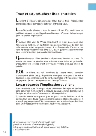 Trucs et astuces, check list d’entretien

       L  e client a-t-il parlé 80% du temps ? Oui, bravo. Non : reprenez les
       principes de base de l’écoute active et entraînez-vous.


       L a maîtrise du silence... vous le savez : il est d’or, mais vous lui
       préférez souvent un verbiage de comblement. N’ouvrez la bouche que
       pour les choses importantes.


       P  ourquoi êtes-vous là ? Vous êtes devant le client parce que vous
       faites votre métier... et lui fait le sien en vous recevant. Ce sont des
       relations normales de professionnels à professionnels. En aucun cas
       vous ne devez vous excusez d’être là. C’est lui qui devra vous remercier
       pour les informations que vous lui communiquez.


       Que vendez-vous ? Vous vendez la réponse aux besoins du client. En
       aucun cas vous ne vendez une solution toute faite et préparée.
       L’assurance de l’échec c’est de vouloir vendre quelque chose de
       précis.


       ROI :     le client est roi. Combien le savent (tous) combien
       l’appliquent (bien peu). Rappelons quelques principes : le roi a
       toujours raison ; même quand il a tord, le principe n°1 s’applique. Vous
       ne gagnerez jamais rien à prouver au client qu’il a tort.

       Le paradoxe de l’implication du client
       Tout le monde bute sur ce paradoxe : comment faire parler le client
       sans parler soi-même ? Dans la mesure où nous sommes demandeur, il
       faut parler, si on parle c’est mauvais … Alors que faire.
       D ’ a b o r d s p a r t i r v a i n q u e u r, p a s e n p o s i t i o n d e f a i b l e s s e n i d e
       demandeur. Vous devez vous convaincre que vous êtes utile au client. Il
       a plus à gagner que vous ! Vos bonnes questions vont impliquer le client
       dans un processus de réflexion dont vous serez la solution.




     Je me suis souvent repenti d'avoir parlé, mais
     jamais de m'être tu. Commines (Philippe de)
     C'est une grande habileté que de savoir cacher son habileté.
     La Rochefoucauld
14
 