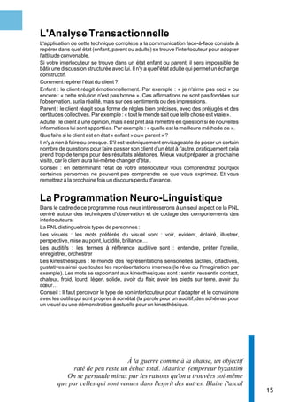 L'Analyse Transactionnelle
L'application de cette technique complexe à la communication face-à-face consiste à
repérer dans quel état (enfant, parent ou adulte) se trouve l'interlocuteur pour adopter
l'attitude convenable.
Si votre interlocuteur se trouve dans un état enfant ou parent, il sera impossible de
bâtir une discussion structurée avec lui. Il n'y a que l'état adulte qui permet un échange
constructif.
Comment repérer l'état du client ?
Enfant : le client réagit émotionnellement. Par exemple : « je n'aime pas ceci » ou
encore : « cette solution n'est pas bonne ». Ces affirmations ne sont pas fondées sur
l'observation, sur la réalité, mais sur des sentiments ou des impressions.
Parent : le client réagit sous forme de règles bien précises, avec des préjugés et des
certitudes collectives. Par exemple : « tout le monde sait que telle chose est vraie ».
Adulte : le client a une opinion, mais il est prêt à la remettre en question si de nouvelles
informations lui sont apportées. Par exemple : « quelle est la meilleure méthode de ».
Que faire si le client est en état « enfant » ou « parent » ?
Il n'y a rien à faire ou presque. S'il est techniquement envisageable de poser un certain
nombre de questions pour faire passer son client d'un état à l'autre, pratiquement cela
prend trop de temps pour des résultats aléatoires. Mieux vaut préparer la prochaine
visite, car le client aura lui-même changer d'état.
Conseil : en déterminant l'état de votre interlocuteur vous comprendrez pourquoi
certaines personnes ne peuvent pas comprendre ce que vous exprimez. Et vous
remettrez à la prochaine fois un discours perdu d'avance.


La Programmation Neuro-Linguistique
Dans le cadre de ce programme nous nous intéresserons à un seul aspect de la PNL
centré autour des techniques d'observation et de codage des comportements des
interlocuteurs.
La PNL distingue trois types de personnes :
Les visuels : les mots préférés du visuel sont : voir, évident, éclairé, illustrer,
perspective, mise au point, lucidité, brillance…
Les auditifs : les termes à référence auditive sont : entendre, prêter l'oreille,
enregistrer, orchestrer
Les kinesthésiques : le monde des représentations sensorielles tactiles, olfactives,
gustatives ainsi que toutes les représentations internes (le rêve ou l'imagination par
exemple). Les mots se rapportant aux kinesthésiques sont : sentir, ressentir, contact,
chaleur, froid, lourd, léger, solide, avoir du flair, avoir les pieds sur terre, avoir du
cœur…
Conseil : Il faut percevoir le type de son interlocuteur pour s'adapter et le convaincre
avec les outils qui sont propres à son état (la parole pour un auditif, des schémas pour
un visuel ou une démonstration gestuelle pour un kinesthésique.




                                  À la guerre comme à la chasse, un objectif
              raté de peu reste un échec total. Maurice (empereur byzantin)
           On se persuade mieux par les raisons qu'on a trouvées soi-même
        que par celles qui sont venues dans l'esprit des autres. Blaise Pascal
                                                                                               15
 