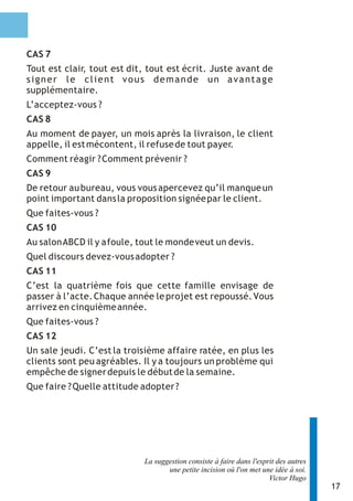 CAS 7
Tout est clair, tout est dit, tout est écrit. Juste avant de
signer le client vous demande un avantage
supplémentaire.
L’acceptez-vous ?
CAS 8
Au moment de payer, un mois après la livraison, le client
appelle, il est mécontent, il refuse de tout payer.
Comment réagir ? Comment prévenir ?
CAS 9
De retour au bureau, vous vous apercevez qu’il manque un
point important dans la proposition signée par le client.
Que faites-vous ?
CAS 10
Au salon ABCD il y a foule, tout le monde veut un devis.
Quel discours devez-vous adopter ?
CAS 11
C’est la quatrième fois que cette famille envisage de
passer à l’acte. Chaque année le projet est repoussé. Vous
arrivez en cinquième année.
Que faites-vous ?
CAS 12
Un sale jeudi. C’est la troisième affaire ratée, en plus les
clients sont peu agréables. Il y a toujours un problème qui
empêche de signer depuis le début de la semaine.
Que faire ? Quelle attitude adopter ?




                             La suggestion consiste à faire dans l'esprit des autres
                                    une petite incision où l'on met une idée à soi.
                                                                       Victor Hugo
                                                                                       17
 