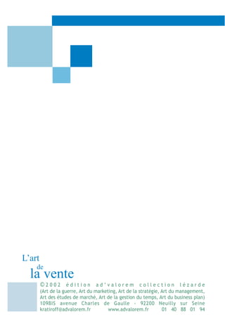 L’art
    de
  la vente
        ©2002 édition ad’valorem collection lézarde
        (Art de la guerre, Art du marketing, Art de la stratégie, Art du management,
        Art des études de marché, Art de la gestion du temps, Art du business plan)
        109BIS avenue Charles de Gaulle - 92200 Neuilly sur Seine
        kratiroff@advalorem.fr          www.advalorem.fr          01 40 88 01 94
 