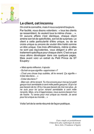 Le client, cet inconnu
On croit le connaître, mais il nous surprend toujours.
Par facilité, nous disons volontiers : « tous les clients
se ressemblent, ils veulent tous la même chose… ».
Or aucune affaire n'est identique, chaque client
amène son lot de spécificités, son lot de surprises. Le
client a cette particularité d'être unique, ou de se
croire unique ou encore de vouloir être traité comme
un être unique. Ces trois affirmations, même si elles
ne sont pas équivalentes, vous obligent à offrir un
traitement spécifique pour chaque client. C'est ce que
nous allons développer dans ces quelques pages.
Mais avant voici un extrait du Petit Prince de ST
Exupéry :

« Mais après réflexion, il ajouta:
- Qu'est-ce que signifie « apprivoiser »?
- C'est une chose trop oubliée, dit le renard. Ça signifie «
Créer des liens… »
- Créer des liens ?
- Bien sûr, dit le renard. Tu n'es encore pour moi qu'un petit
garçon tout semblable à cent mille petits garçons. Et je n'ai
pas besoin de toi. Et tu n'as pas besoin de moi non plus. Je
ne suis pour toi qu'un renard semblable à cent mille
renards. Mais, si tu m'apprivoises, nous aurons besoin l'un
de l'autre. Tu seras pour moi unique au monde. Je serai
pour toi unique au monde... »

Voila l’art de la vente résumé de façon poétique.




                                          Faire simple est probablement
                                l'objectif le plus sophistiqué du monde.
                                       Steve Jobs ( Fondateur d'Apple)

                                                                           3
 