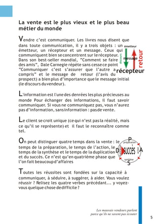 La vente est le plus vieux et le plus beau
métier du monde

V endre c’est communiquer. Les livres nous disent que
dans toute communication, il y a trois objets : un émetteur
émetteur, un récepteur et un message. Ceux qui




                                                                                         retour
communiquent bien se concentrent sur le récepteur.




                                                            discours
Dans son best-seller mondial, “Comment se faire message
des amis”, Dale Carnegie répète sans cesse ce point
”Communiquer c’est s’assurer que l’autre a récepteur
compris” et le message de retour (l’avis du
prospect) a bien plus d’importance que le message initial
(le discours du vendeur).

L 'information est l'une des denrées les plus précieuses au
monde Pour échanger des informations, il faut savoir
communiquer. Si vous ne communiquez pas, vous n’aurez
pas d’information, sans information : pas de vente.

L e client se croit unique (ce qui n’est pas la réalité, mais
ce qu’il se représente) et il faut le reconnaître comme
tel.

On peut distinguer quatre temps dans la vente : le                           P
                                                                         préparation
                                                           duplication




temps de la préparation, le temps de l’action, le
                                                                         succès
                                                                                       action




temps de la synthèse et le temps de la duplication D                                            A
et du succès. Ce n’est qu’en quatrième phase que                         synthèse
l’on fait beaucoup d’affaires                                               S
Toutes    les réussites sont fondées sur la capacité à
communiquer, à séduire, à suggérer, à aider. Vous voulez
réussir ? Relisez les quatre verbes précédant... y voyez-
vous quelque chose de difficile ?




                                           Les mauvais vendeurs parlent
                                       parce qu’ils ne savent pas écouter
                                                                                                    5
 