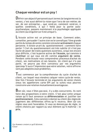 Chaque vendeur est un psy !
       D éfinir son objectif personnel court terme (le long terme est la
       vente), c’est aussi définir la vision que l’on a de son métier de
                                                                    ,
       soi, de son entreprise... que vend-on, comment vend-on, à
       quelles conditions, à qui ? Voilà pour la partie auto-
       psychanalyse, passons maintenant à la psychologie appliquée
       au client (au singulier car il est unique !).

       L ’écoute active est un principe de base. Comment aider,
       conseiller, persuader l’autre si on ne le connaît pas ? Une grande
       partie du temps de vente consiste à écouter activement chaque
       personne. Il existe un art du questionnement : comment faire
       parler ? L’art du questionnement est très subtile (il n’est pas
       facile de poser de vraies questions ouvertes), ce qui est encore
       plus difficile, c’est la partie active de l’écoute, qui consiste à
       réutiliser ce qui vous est dit comme argument de vente.
       Pendant cette écoute vous comprendrez processus d'achat du
       client, ses motivations et ses besoins. Un client qui n’a pas
       parlé, ne pourra pas être convaincu par vos arguments
       (parcequ’il aura l’impression que votre solution, votre offre ne
       sont pas adaptées à son problème).

       T  out commence par la compréhension du cycle d'achat du
       client, sur lequel vous viendrez calquer votre cycle de vente.
       Une fois l’écoute terminée et les arguments de vente choisis
       (nous les appellerons carte EPI par la suite) vous pourrez
       construire une relation mutuellement avantageuse.

       B  ien sûr, vous n’êtes pas seul, il y a des concurrents. Ils vont
       faire des propositions à votre client. C’est pour cette unique
       raison qu’il faut annoncer sa différenciation et justifier son
       positionnement. Cela consiste à donner au client des règles de
       jugement des différentes offres qu’il recevra. Bien sûr ces
       règles vous sont favorables. Si vous ne donnez pas de règle, le
       client choisira par rapport au seul élément qu’il maîtrise : le
       prix.




    Les hommes croient ce qu'il désirent.
    César
6
 