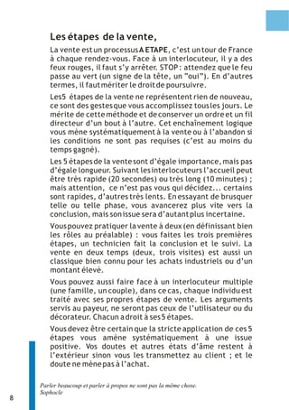 Les étapes de la vente,
       La vente est un processus A ETAPE, c’est un tour de France
       à chaque rendez-vous. Face à un interlocuteur, il y a des
       feux rouges, il faut s’y arrêter. STOP : attendez que le feu
       passe au vert (un signe de la tête, un “oui”). En d’autres
       termes, il faut mériter le droit de poursuivre.
       Les5 étapes de la vente ne représentent rien de nouveau,
       ce sont des gestes que vous accomplissez tous les jours. Le
       mérite de cette méthode et de conserver un ordre et un fil
       directeur d’un bout à l’autre. Cet enchaînement logique
       vous mène systématiquement à la vente ou à l’abandon si
       les conditions ne sont pas requises (c’est au moins du
       temps gagné).
       Les 5 étapes de la vente sont d’égale importance, mais pas
       d’égale longueur. Suivant les interlocuteurs l’accueil peut
       être très rapide (20 secondes) ou très long (10 minutes) ;
       mais attention, ce n’est pas vous qui décidez... certains
       sont rapides, d’autres très lents. En essayant de brusquer
       telle ou telle phase, vous avancerez plus vite vers la
       conclusion, mais son issue sera d’autant plus incertaine.
       Vous pouvez pratiquer la vente à deux (en définissant bien
       les rôles au préalable) : vous faites les trois premières
       étapes, un technicien fait la conclusion et le suivi. La
       vente en deux temps (deux, trois visites) est aussi un
       classique bien connu pour les achats industriels ou d’un
       montant élevé.
       Vous pouvez aussi faire face à un interlocuteur multiple
       (une famille, un couple), dans ce cas, chaque individu est
       traité avec ses propres étapes de vente. Les arguments
       servis au payeur, ne seront pas ceux de l’utilisateur ou du
       décorateur. Chacun a droit à ses 5 étapes.
       Vous devez être certain que la stricte application de ces 5
       étapes vous amène systématiquement à une issue
       positive. Vos doutes et autres états d’âme restent à
       l’extérieur sinon vous les transmettez au client ; et le
       doute ne mène pas à l’achat.

    Parler beaucoup et parler à propos ne sont pas la même chose.
    Sophocle
8
 