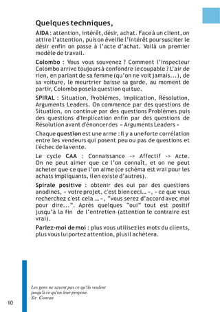 Quelques techniques,
       AIDA : attention, intérêt, désir, achat. Face à un client, on
       attire l’attention, puis on éveille l’intérêt pour susciter le
       désir enfin on passe à l’acte d’achat. Voilà un premier
       modèle de travail.
       Colombo : Vous vous souvenez ? Comment l’inspecteur
       Colombo arrive toujours à confondre le coupable ? L’air de
       rien, en parlant de sa femme (qu’on ne voit jamais...), de
       sa voiture, le meurtrier baisse sa garde, au moment de
       partir, Colombo pose la question qui tue.
       SPIRAL : Situation, Problèmes, Implication, Résolution,
       Arguments Leaders. On commence par des questions de
       Situation, on continue par des questions Problèmes puis
       des questions d'Implication enfin par des questions de
       Résolution avant d'énoncer des « Arguments Leaders »
       Chaque question est une arme : Il y a une forte corrélation
       entre les vendeurs qui posent peu ou pas de questions et
       l'échec de la vente.
       Le cycle CAA : Connaissance -> Affectif -> Acte.
       On ne peut aimer que ce l’on connaît, et on ne peut
       acheter que ce que l’on aime (ce schéma est vrai pour les
       achats impliquants, il en existe d’autres).
       Spirale positive : obtenir des oui par des questions
       anodines, « votre projet, c'est bien ceci… », « ce que vous
       recherchez c'est cela … », “vous serez d’accord avec moi
       pour dire...”. Après quelques “oui” tout est positif
       jusqu’à la fin de l’entretien (attention le contraire est
       vrai).
       Parlez-moi de moi : plus vous utilisez les mots du clients,
       plus vous lui portez attention, plus il achètera.




     Les gens ne savent pas ce qu'ils veulent
     jusqu'à ce qu'on leur propose.
     Sir Conran
10
 