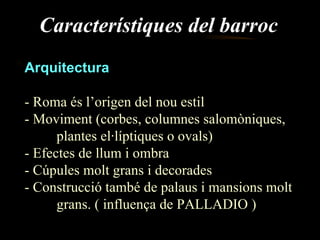 Característiques del barroc Arquitectura - Roma és l’origen del nou estil - Moviment (corbes, columnes salomòniques,  plantes el·líptiques o ovals) - Efectes de llum i ombra - Cúpules molt grans i decorades - Construcció també de palaus i mansions molt  grans. ( influença de PALLADIO ) 