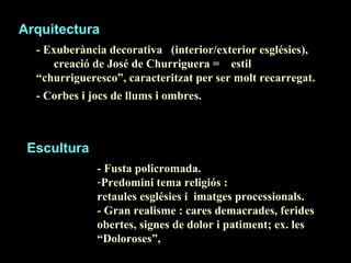 Arquitectura - Exuberància decorativa  (interior/exterior esglésies),  creació de José de Churriguera =  estil  “churrigueresco”, caracteritzat per ser molt recarregat. - Corbes i jocs de llums i ombres.   Escultura - Fusta policromada. Predomini tema religiós : retaules esglésies i  imatges processionals. - Gran realisme : cares demacrades, ferides obertes, signes de dolor i patiment; ex. les “Doloroses”,  