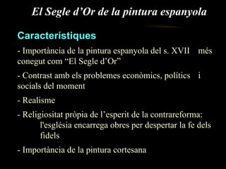 El Segle d’Or de la pintura espanyola Característiques - Importància de la pintura espanyola del s. XVII  més conegut com “El Segle d’Or” - Contrast amb els problemes econòmics, polítics  i socials del moment - Realisme  - Religiositat pròpia de l’esperit de la contrareforma:  l'església encarrega obres per despertar la fe dels  fidels - Importància de la pintura cortesana 