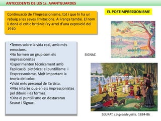 ANTECEDENTS DE LES 1s. AVANTGUARDES

                                                              EL POSTIMPRESSIONISME
Continuació de l’Impressionisme, tot i que hi ha un
rebuig a les seves limitacions. A França també. El nom
li donà el crític britànic Fry arrel d’una exposició del
1910


 •Temes sobre la vida real, amb més
 emocions.
 •No formen un grup com els                      SIGNAC
 impressionistes
 •Experimenten tècnicament amb
 l’aplicació pictòrica: el puntillisme i
 l’expressonisme. Molt important la
 teoria del color.
 •Visió més personal de l’artista.
 •Més interès que en els impressionistes
 pel dibuix i les formes.
 •Dins el puntillisme en destacaran
 Seurat i Signac.

                                                           SEURAT, La grande jatte. 1884-86
 