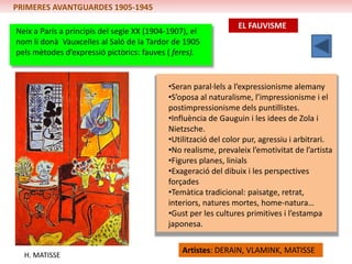PRIMERES AVANTGUARDES 1905-1945

                                                               EL FAUVISME
Neix a París a principis del segle XX (1904-1907), el
nom li donà Vauxcelles al Saló de la Tardor de 1905
pels mètodes d’expressió pictòrics: fauves ( feres).


                                           •Seran paral·lels a l’expressionisme alemany
                                           •S’oposa al naturalisme, l’impressionisme i el
                                           postimpressionisme dels puntillistes.
                                           •Influència de Gauguin i les idees de Zola i
                                           Nietzsche.
                                           •Utilització del color pur, agressiu i arbitrari.
                                           •No realisme, prevaleix l’emotivitat de l’artista
                                           •Figures planes, linials
                                           •Exageració del dibuix i les perspectives
                                           forçades
                                           •Temàtica tradicional: paisatge, retrat,
                                           interiors, natures mortes, home-natura…
                                           •Gust per les cultures primitives i l’estampa
                                           japonesa.

                                               Artistes: DERAIN, VLAMINK, MATISSE
  H. MATISSE
 