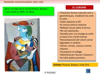 PRIMERES AVANTGUARDES 1905-1945

Neix a Europa de la mà de Picasso, Braque i
                                                                  EL CUBISME
J. Gris entre el 1907 i el 1914.                     •Tracta les formes naturals com a
                                                     geomètriques, modelant-les amb
                                                     el color.
                                                     •Volen plasmar la 3D
                                                     •Es trenca amb el realisme
                                                     •Reflexió visual sobre la forma.
                                                     •No són abstractes.
                                                     •Sembla com si la imatge es veiés
                                                     a través d’un mirall trencat.
                                                     •Descomposició del volum sense
                                                     degradats ni ombres
                                                     •Temes: retrats, natures mortes
                                                     urbanes.
                                                     •Incorporen el collage
                                                     •Admiració per Seurat i Cézanne i
                                                     l’art dels pobles primitius

                                               Artistes: Picasso, Braque i Juan Gris


                                       P. PICASSO
 