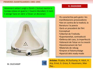 PRIMERES AVANTGUARDES 1905-1945
                                                                  EL DADAISME
Moviment antiart sorgit a Zúrich ( Suïssa) mentre a
Europa estava en guerra ( I Guerra Mundial). El nom
li atorgà Tzara en obrir a l’atzar un diccionari.
                                                        •Es caracteritza pels gests i les
                                                        manifestacions provocadores
                                                        •Van en contra de la tradició, la
                                                        literatura i la poesia
                                                        •Serà un precedent de l’Art
                                                        Conceptual
                                                        •Llibertat de l’individu
                                                        •Espontaneïtat, contradicció
                                                        •Defensa del caos, la imperfecció
                                                        •Valoració de l’atzar en la creació
                                                        •Qüestionament de l’art
                                                        •Materials de rebuig
                                                        •Empren el fotomuntatge
                                                        •Aparició dels ready-made

                                               Artistes: Picabia, M.Duchamp, H. Höch, H.
   M. DUCHAMP                                  Arp, Ernst, G. Grosz, R. Hausmann, Man
                                               Ray…
 