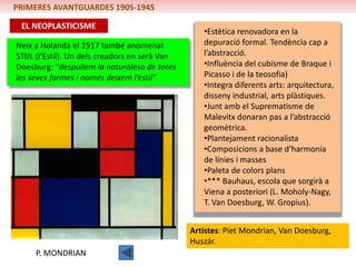 PRIMERES AVANTGUARDES 1905-1945

 EL NEOPLASTICISME
                                                   •Estètica renovadora en la
Neix a Holanda el 1917 també anomenat              depuració formal. Tendència cap a
STIJL (l’Estil). Un dels creadors en serà Van      l’abstracció.
Doesburg: “despullem la naturalesa de totes        •Influència del cubisme de Braque i
les seves formes i només deixem l’estil”           Picasso i de la teosofia)
                                                   •Integra diferents arts: arquitectura,
                                                   disseny industrial, arts plàstiques.
                                                   •Junt amb el Suprematisme de
                                                   Malevitx donaran pas a l’abstracció
                                                   geomètrica.
                                                   •Plantejament racionalista
                                                   •Composicions a base d’harmonia
                                                   de línies i masses
                                                   •Paleta de colors plans
                                                   •*** Bauhaus, escola que sorgirà a
                                                   Viena a posteriori (L. Moholy-Nagy,
                                                   T. Van Doesburg, W. Gropius).


                                                Artistes: Piet Mondrian, Van Doesburg,
                                                Huszár.
     P. MONDRIAN
 