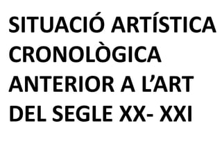 SITUACIÓ ARTÍSTICA
CRONOLÒGICA
ANTERIOR A L’ART
DEL SEGLE XX- XXI
 