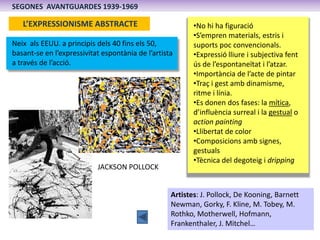 SEGONES AVANTGUARDES 1939-1969

   L’EXPRESSIONISME ABSTRACTE                             •No hi ha figuració
                                                          •S’empren materials, estris i
Neix als EEUU. a principis dels 40 fins els 50,           suports poc convencionals.
basant-se en l’expressivitat espontània de l’artista      •Expressió lliure i subjectiva fent
a través de l’acció.                                      ús de l’espontaneïtat i l’atzar.
                                                          •Importància de l’acte de pintar
                                                          •Traç i gest amb dinamisme,
                                                          ritme i línia.
                                                          •Es donen dos fases: la mítica,
                                                          d’influència surreal i la gestual o
                                                          action painting
                                                          •Llibertat de color
                                                          •Composicions amb signes,
                                                          gestuals
                                                          •Tècnica del degoteig i dripping
                           JACKSON POLLOCK


                                                   Artistes: J. Pollock, De Kooning, Barnett
                                                   Newman, Gorky, F. Kline, M. Tobey, M.
                                                   Rothko, Motherwell, Hofmann,
                                                   Frankenthaler, J. Mitchel…
 