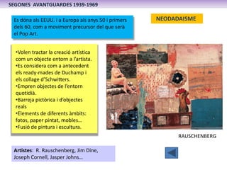 SEGONES AVANTGUARDES 1939-1969

 Es dóna als EEUU. i a Europa als anys 50 i primers   NEODADAISME
 dels 60, com a moviment precursor del que serà
 el Pop Art.


  •Volen tractar la creació artística
  com un objecte entorn a l’artista.
  •Es considera com a antecedent
  els ready-mades de Duchamp i
  els collage d’Schwitters.
  •Empren objectes de l’entorn
  quotidià.
  •Barreja pictòrica i d’objectes
  reals
  •Elements de diferents àmbits:
  fotos, paper pintat, mobles…
  •Fusió de pintura i escultura.
                                                            RAUSCHENBERG

 Artistes: R. Rauschenberg, Jim Dine,
 Joseph Cornell, Jasper Johns…
 