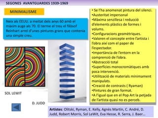 SEGONES AVANTGUARDES 1939-1969

  MINIMALISME                                        • Se l’ha anomenat pintura del silenci.
                                                     •Austeritat impersonal
Neix als EEUU. a meitat dels anys 60 amb el          •Màxima senzillesa i reducció
màxim auge als 70. El terme el treu el filòsof       d’elements plàstics de formes i
Reinhart arrel d’unes pintures grans que contenia    volums.
una simple creu.                                     •Configuracions geomètriques.
                                                     •Valoren el concepte entre l’artista i
                                                     l’obra així com el paper de
                                                     l’espectador.
                                                     •Importància de l’entorn en la
                                                     comprensió de l’obra.
                                                     •Abstracció total
                                                     •Superfícies monocromàtiques amb
                                                     poca intervenció.
                                                     •Utilització de materials mínimament
                                                     manipulats.
                                                     •Creació de contrasts ( Ryaman)
                                                     •Pintures de gran format.
SOL LEWIT                                            •A l’igual que en el Pop Art la petjada
                                                     de l’artista quasi no es perceb.
                D. JUDD
                          Artistes: Olitski, Ryman, E. Kelly, Agnès Martín, C. André, D.
                          Judd, Robert Morris, Sol LeWit, Eva Hesse, R. Serra, J. Baer…
 