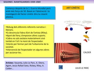 SEGONES AVANTGUARDES 1939-1969

 Comença després de la 1. Guerra Mundial però        ART CINÈTIC
 amb més força als 50. Basat en l’abstracció i la
 investigació del factor cinètic dins la creació
 plàstica.



 •Rebuig dels diferents referents narratius i
 literaris.
 •Es desvincula l’obra d’art de l’artista (Riley).
 •Apart del llenç s’empraran altres suports.
 •L’obra no sols existeix materialment sinó
 també en l’ull i la ment de l’espectador.
 •Interès per formar part de l’urbanisme de la
 societat.
 •Intervenció de l’espectador en algunes obres
 per accionar-les.                                                 CALDER



 Artistes: Vasarely, Julio Le Parc, A. Otero,
 Agam, Jesús Rafael Soto, Rickey, Riley, A.
 Calder…                                                    JULIO LE PARC
 