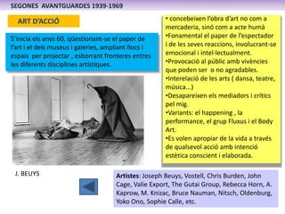 SEGONES AVANTGUARDES 1939-1969

  ART D’ACCIÓ                                         • concebeixen l’obra d’art no com a
                                                      mercaderia, sinó com a acte humà
S’inicia els anys 60, qüestionant-se el paper de      •Fonamental el paper de l’espectador
l’art i el dels museus i galeries, ampliant llocs i   i de les seves reaccions, involucrant-se
espais per projectar , esborrant fronteres entres     emocional i intel·lectualment.
les diferents disciplines artístiques.                •Provocació al públic amb vivències
                                                      que poden ser o no agradables.
                                                      •Interelació de les arts ( dansa, teatre,
                                                      música...)
                                                      •Desapareixen els mediadors i crítics
                                                      pel mig.
                                                      •Variants: el happening , la
                                                      performance, el grup Fluxus i el Body
                                                      Art.
                                                      •Es volen apropiar de la vida a través
                                                      de qualsevol acció amb intenció
                                                      estètica conscient i elaborada.

 J. BEUYS                             Artistes: Joseph Beuys, Vostell, Chris Burden, John
                                      Cage, Valie Export, The Gutai Group, Rebecca Horn, A.
                                      Kaprow, M. Knizac, Bruce Nauman, Nitsch, Oldenburg,
                                      Yoko Ono, Sophie Calle, etc.
 