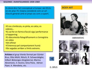 SEGONES AVANTGUARDES 1939-1969

 Es donà dins l’art conceptual a Europa i als EEUU.         BODY ART
 en els anys 70. Estaria considerat com un art
 d’acció generat amb el propi cos com a suport.




 •El cos s’embruta, es pinta, es calca, es
 cobreix…
 •Es sol fer en forma d’acció sigui performance
 o happening
 •Es documenta fotogràficament o s’enregistra                      ABRAMOVIC
 en video
 •Art efímer
 •S’interessa pel comportament humà
 •De vegades arriben a límits extrems

 Artistes:el grup Vienès format per Günter
 Brus, Otto Mühl, Nitsch, R. Schwarzkögler,
 Gilbert &Georges (Anglaterra), Marina
 Abramovic, V. Aconci, Gina Pane, Adrian
 Piper, A. Mendieta, etc.
                                                  G. BRUS
 