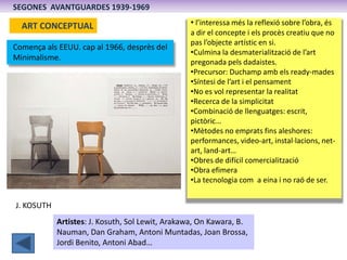 SEGONES AVANTGUARDES 1939-1969

  ART CONCEPTUAL                                 • l’interessa més la reflexió sobre l’obra, és
                                                 a dir el concepte i els procès creatiu que no
                                                 pas l’objecte artístic en si.
Comença als EEUU. cap al 1966, desprès del
                                                 •Culmina la desmaterialització de l’art
Minimalisme.
                                                 pregonada pels dadaistes.
                                                 •Precursor: Duchamp amb els ready-mades
                                                 •Síntesi de l’art i el pensament
                                                 •No es vol representar la realitat
                                                 •Recerca de la simplicitat
                                                 •Combinació de llenguatges: escrit,
                                                 pictòric…
                                                 •Mètodes no emprats fins aleshores:
                                                 performances, video-art, instal·lacions, net-
                                                 art, land-art…
                                                 •Obres de difícil comercialització
                                                 •Obra efimera
                                                 •La tecnologia com a eina i no raó de ser.


J. KOSUTH
            Artistes: J. Kosuth, Sol Lewit, Arakawa, On Kawara, B.
            Nauman, Dan Graham, Antoni Muntadas, Joan Brossa,
            Jordi Benito, Antoni Abad…
 