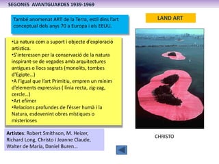 SEGONES AVANTGUARDES 1939-1969

   També anomenat ART de la Terra, estil dins l’art   LAND ART
   conceptual dels anys 70 a Europa i els EEUU.

  •La natura com a suport i objecte d’exploració
  artística.
  •S’interessen per la conservació de la natura
  inspirant-se de vegades amb arquitectures
  antigues o llocs sagrats (monolits, tombes
  d’Egipte…)
  •A l’igual que l’art Primitiu, empren un mínim
  d’elements expressius ( línia recta, zig-zag,
  cercle…)
  •Art efímer
  •Relacions profundes de l’ésser humà i la
  Natura, esdevenint obres místiques o
  misterioses

Artistes: Robert Smithson, M. Heizer,
                                                      CHRISTO
Richard Long, Christo i Jeanne Claude,
Walter de Maria, Daniel Buren…
 