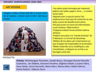 SEGONES AVANTGUARDES 1939-1969

  ART POVERA                                        • les obres estan formades per materials
                                                    pobres com palla, papers, terra…, o residus
Sorgeix a Itàlia a finals dels 60, o el que seria   sense valor.
dir art pobre. Li donà nom el crític Germano        •Apareix com a reacció contra l’art
Celant                                              tradicional en tant que els materials no són
                                                    bells, essent de deixalla entre altres.
                                                    •Els precursors en seran els informalistes
                                                    Lucio Fontana i Alberto Burri.
                                                    •L’objecte esdevé l’essencialitat matèria
                                                    artística.
                                                    •Podem remuntar a la “merda d’artista” de
                                                    P. Manzoni i a l’urinari de Duchamp.
                                                    •Moltes de les obres són instal·lacions en
                                                    que el paper de l’espectador és primordial.
                                                    •Molts materials no es modifiquen, sols
                                                    s’escolleixen, s’ubiquen en un lloc o es
                                                    barregen entre ells.

PISTOLETTO
              Artistes: Michelangelo Pistoletto, Joseph Beuys, Giuseppe Penone Rossella
              Cosentino, Jan Dibbets, Giovanni Anselmo, Alighiero Boetti, Luciano Fabro,
              Hans Hacke, Jannis Kounellis, Mario Merz, Marisa Merz, Robert Morris,
              Giulio Paolinii, Gilberto Zorio.
 