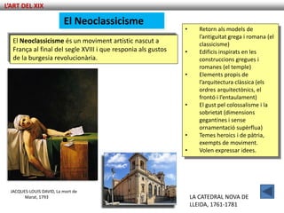 L’ART DEL XIX

                          El Neoclassicisme
                                                               •      Retorn als models de
                                                                      l’antiguitat grega i romana (el
   El Neoclassicisme és un moviment artístic nascut a                 classicisme)
   França al final del segle XVIII i que responia als gustos   •      Edificis inspirats en les
   de la burgesia revolucionària.                                     construccions gregues i
                                                                      romanes (el temple)
                                                               •      Elements propis de
                                                                      l’arquitectura clàssica (els
                                                                      ordres arquitectònics, el
                                                                      frontó i l’entaulament)
                                                               •      El gust pel colossalisme i la
                                                                      sobrietat (dimensions
                                                                      gegantines i sense
                                                                      ornamentació supèrflua)
                                                               •      Temes heroics i de pàtria,
                                                                      exempts de moviment.
                                                               •      Volen expressar idees.




  JACQUES-LOUIS DAVID, La mort de
        Marat, 1793                                                LA CATEDRAL NOVA DE
                                                                   LLEIDA, 1761-1781
 