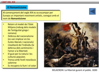 L’ART DEL XIX

     El Romanticisme
 Al començament del segle XIX es va escampar per
 Europa un important moviment artístic, conegut amb el
 nom de Romanticisme

 •    Retorn al model de l’Edat
      Mitjana (rebuig dels models
      de l’antiguitat grega i
      romana)
 •    Defensa del nacionalisme
      (es van implicar en les
      lluites liberals i nacionals)
 •    L’exaltació de l’individu (la
      defensa dels sentiments i
      l’amor a la llibertat)
 •    El gust per la natura i les
      cultures populars
 •    Trenca amb l’estil neoclàssic
      solemne
 •    Es recupera la llum i el color
                                               DELACROIX: La llibertat guiant el poble. 1830
 