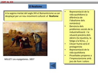 L’ART AL XIX
                           El Realisme
                                                              •   Representació de la
    A la segona meitat del segle XIX el Romanticisme va ser
                                                                  vida quotidiana (a
    desplaçat per un nou moviment cultural: el Realisme
                                                                  diferència de
                                                                  l’idealisme dels
                                                                  romàntics)
                                                              •   Denúncia dels
                                                                  problemes socials de la
                                                                  industrialització i la
                                                                  situació precària dels
                                                                  obrers (la injustícia, la
                                                                  fatiga a la feina,...)
                                                              •   L’ésser humà serà el
                                                                  protagonista
                                                              •   Representació de la
                                                                  vida quotidiana
                                                              •   Pinzellades properes a
   MILLET: Les espigolaires. 1857                                 l’impressionisme amb
                                                                  jocs de llum i colors
 