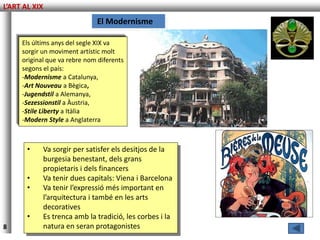 L’ART AL XIX
                              El Modernisme

     Els últims anys del segle XIX va
     sorgir un moviment artístic molt
     original que va rebre nom diferents
     segons el país:
     -Modernisme a Catalunya,
     -Art Nouveau a Bègica,
     -Jugendstil a Alemanya,
     -Sezessionstil a Àustria,
     -Stile Liberty a Itàlia
     -Modern Style a Anglaterra



       •    Va sorgir per satisfer els desitjos de la
            burgesia benestant, dels grans
            propietaris i dels financers
       •    Va tenir dues capitals: Viena i Barcelona
       •    Va tenir l’expressió més important en
            l’arquitectura i també en les arts
            decoratives
       •    Es trenca amb la tradició, les corbes i la
8           natura en seran protagonistes
 