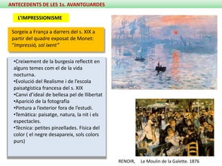 ANTECEDENTS DE LES 1s. AVANTGUARDES

   L’IMPRESSIONISME

 Sorgeix a França a darrers del s. XIX a
 partir del quadre exposat de Monet:
 “Impressió, sol ixent”

 •Creixement de la burgesia reflectit en
 alguns temes com el de la vida
 nocturna.
 •Evolució del Realisme i de l’escola
 paisatgística francesa del s. XIX
 •Canvi d’ideal de bellesa pel de llibertat
 •Aparició de la fotografia
 •Pintura a l’exterior fora de l’estudi.
 •Temàtica: paisatge, natura, la nit i els
 espectacles.
 •Tècnica: petites pinzellades. Física del
 color ( el negre desapareix, sols colors
 purs)


                                              RENOIR,   Le Moulin de la Galette. 1876
 