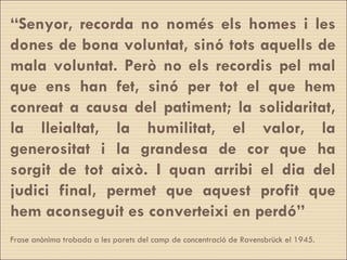“ Senyor, recorda no només els homes i les dones de bona voluntat, sinó tots aquells de mala voluntat. Però no els recordis pel mal que ens han fet, sinó per tot el que hem conreat a causa del patiment; la solidaritat, la lleialtat, la humilitat, el valor, la generositat i la grandesa de cor que ha sorgit de tot això. I quan arribi el dia del judici final, permet que aquest profit que hem aconseguit es converteixi en perdó” Frase anònima trobada a les parets del camp de concentració de Ravensbrück el 1945. 