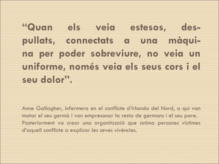 “ Quan els veia estesos, des- pullats, connectats a una màqui- na per poder sobreviure, no veia un uniforme, només veia els seus cors i el seu dolor”. Anne Gallagher, infermera en el conflicte d’Irlanda del Nord, a qui van matar el seu germà i van empresonar la resta de germans i el seu pare.  Posteriorment va crear una organització que anima persones víctimes d’aquell conflicte a explicar les seves vivències. 