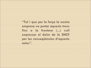 “ Tot i que per la força la nostra empresa va portar aquests trens fins a la frontera (...) vull expressar el dolor de la SNCF per les conseqüències d’aquests actes”. 