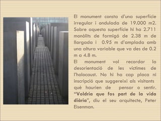 El monument consta d’una superfície irregular i ondulada de 19.000 m2. Sobre aquesta superfície hi ha 2.711 monòlits de formigó de 2.38 m de llargada i  0.95 m d’amplada amb una altura variable que va des de 0.2 m a 4.8 m.  El monument vol recordar la desorientació de les víctimes de l’holocaust. No hi ha cap placa ni inscripció que suggereixi als visitants  què haurien de  pensar o sentir.  “Voldria que fos part de la vida diària ”, diu el seu arquitecte,  Peter Eisenman. 