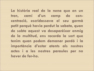 La història real de la nena que en un tren, camí d’un camp de con- centració, escridassava el seu germà petit perquè havia perdut la sabata, quan de sobte aquest va desaparèixer enmig de la multitud, ens recorda la sort que tenim quan podem demanar perdó i la importància d’estar atents als nostres actes i a les nostres paraules per no haver de fer-ho. 