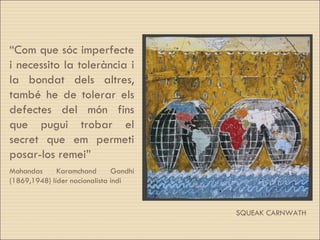 SQUEAK CARNWATH “ Com que sóc imperfecte i necessito la tolerància i la bondat dels altres, també he de tolerar els defectes del món fins que pugui trobar el secret que em permeti posar-los remei” Mohandas Karamchand Gandhi (1869,1948) líder nacionalista indi 