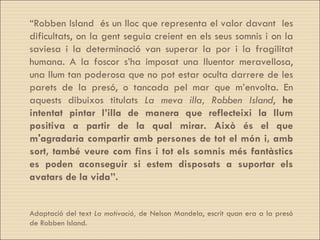 “ Robben Island  és un lloc que representa el valor davant  les dificultats, on la gent seguia creient en els seus somnis i on la saviesa i la determinació van superar la por i la fragilitat humana. A la foscor s’ha imposat una lluentor meravellosa, una llum tan poderosa que no pot estar oculta darrere de les parets de la presó, o tancada pel mar que m’envolta. En aquests dibuixos titulats  La meva illa,  Robben Island ,  he intentat pintar l’illa de manera que reflecteixi la llum positiva a partir de la qual mirar.   Això és el que m'agradaria compartir amb persones de tot el món i, amb sort, també veure com fins i tot els somnis més fantàstics es poden aconseguir si estem disposats a suportar els avatars de la vida”. Adaptació del text  La motivació,  de Nelson Mandela, escrit quan era a la presó de Robben Island. 