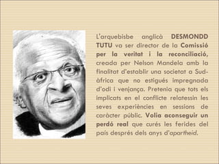 L'arquebisbe anglicà  DESMONDD   TUTU  va ser director de la  Comissió per la veritat i la reconciliació,  creada per Nelson Mandela amb la finalitat d’establir una societat a Sud-àfrica que no estigués impregnada d’odi i venjança. Pretenia que tots els implicats en el conflicte relatessin les seves experiències en sessions de caràcter públic.  Volia aconseguir un perdó real  que curés les ferides del país després dels anys d’ apartheid .  
