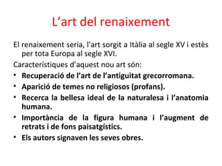 L’art del renaixement
El renaixement seria, l'art sorgit a Itàlia al segle XV i estès
per tota Europa al segle XVI.
Característiques d’aquest nou art són:
• Recuperació de l’art de l’antiguitat grecorromana.
• Aparició de temes no religiosos (profans).
• Recerca la bellesa ideal de la naturalesa i l’anatomia
humana.
• Importància de la figura humana i l’augment de
retrats i de fons paisatgístics.
• Els autors signaven les seves obres.
 