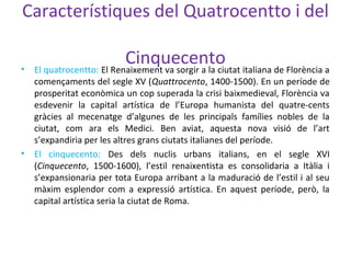 Característiques del Quatrocentto i del
Cinquecento• El quatrocentto: El Renaixement va sorgir a la ciutat italiana de Florència a
començaments del segle XV (Quattrocento, 1400-1500). En un període de
prosperitat econòmica un cop superada la crisi baixmedieval, Florència va
esdevenir la capital artística de l’Europa humanista del quatre-cents
gràcies al mecenatge d’algunes de les principals famílies nobles de la
ciutat, com ara els Medici. Ben aviat, aquesta nova visió de l’art
s’expandiria per les altres grans ciutats italianes del període.
• El cinquecento: Des dels nuclis urbans italians, en el segle XVI
(Cinquecento, 1500-1600), l’estil renaixentista es consolidaria a Itàlia i
s’expansionaria per tota Europa arribant a la maduració de l’estil i al seu
màxim esplendor com a expressió artística. En aquest període, però, la
capital artística seria la ciutat de Roma.
 